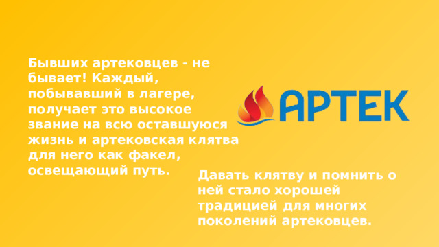 Бывших артековцев - не бывает! Каждый, побывавший в лагере, получает это высокое звание на всю оставшуюся жизнь и артековская клятва для него как факел, освещающий путь. Давать клятву и помнить о ней стало хорошей традицией для многих поколений артековцев. 