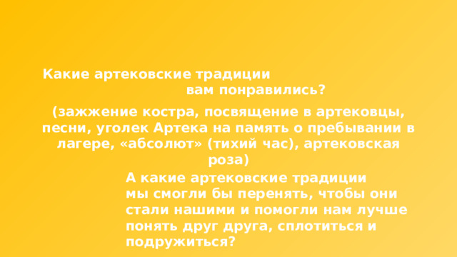 Какие артековские традиции вам понравились? (зажжение костра, посвящение в артековцы, песни, уголек Артека на память о пребывании в лагере, «абсолют» (тихий час), артековская роза) А какие артековские традиции мы смогли бы перенять, чтобы они стали нашими и помогли нам лучше понять друг друга, сплотиться и подружиться? 