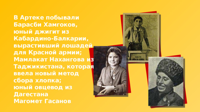 В Артеке побывали Барасби Хамгоков, юный джигит из Кабардино-Балкарии, вырастивший лошадей для Красной армии; Мамлакат Нахангова из Таджикистана, которая ввела новый метод сбора хлопка; юный овцевод из Дагестана Магомет Гасанов 