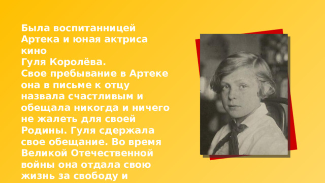 Была воспитанницей Артека и юная актриса кино Гуля Королёва. Свое пребывание в Артеке она в письме к отцу назвала счастливым и обещала никогда и ничего не жалеть для своей Родины. Гуля сдержала свое обещание. Во время Великой Отечественной войны она отдала свою жизнь за свободу и независимость Родины. 