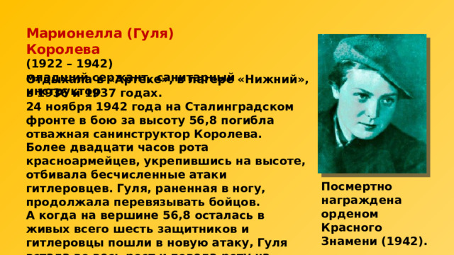 Марионелла (Гуля) Королева  (1922 – 1942)  младший сержант, санитарный инструктор Отдыхала в «Артеке», в лагере «Нижний», в 1936 и 1937 годах. 24 ноября 1942 года на Сталинградском фронте в бою за высоту 56,8 погибла отважная санинструктор Королева. Более двадцати часов рота красноармейцев, укрепившись на высоте, отбивала бесчисленные атаки гитлеровцев. Гуля, раненная в ногу, продолжала перевязывать бойцов. А когда на вершине 56,8 осталась в живых всего шесть защитников и гитлеровцы пошли в новую атаку, Гуля встала во весь рост и повела роту на врага. Здесь и сразила ее фашистская пуля. Посмертно награждена орденом Красного Знамени (1942). 
