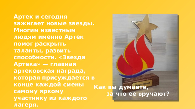 Артек и сегодня зажигает новые звезды. Многим известным людям именно Артек помог раскрыть таланты, развить способности. «Звезда Артека» — главная артековская награда, которая присуждается в конце каждой смены самому яркому участнику из каждого лагеря. Как вы думаете, за что ее вручают? 