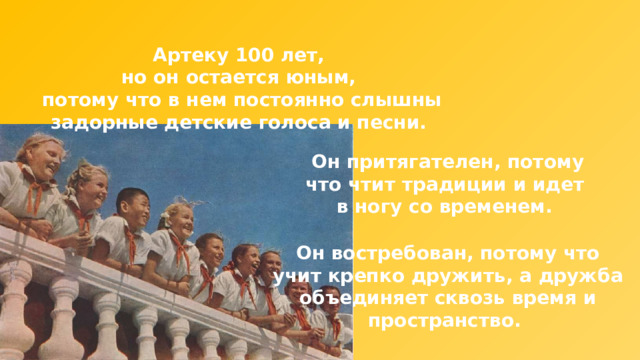 Артеку 100 лет, но он остается юным, потому что в нем постоянно слышны задорные детские голоса и песни. Он притягателен, потому что чтит традиции и идет в ногу со временем. Он востребован, потому что учит крепко дружить, а дружба объединяет сквозь время и пространство. 