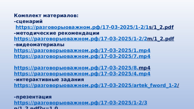 Комплект материалов: -сценарий  https:// разговорыоважном.рф /17-03-2025/1-2/1 s/1_2.pdf  -методические рекомендации https:// разговорыоважном.рф /17-03-2025/1-2/2 m/1_2.pdf  -видеоматериалы https:// разговорыоважном.рф /17-03-2025/1. mp4 https:// разговорыоважном.рф /17-03-2025/7. mp4  https:// разговорыоважном.рф /17-03-2025/8. mp4  https:// разговорыоважном.рф /17-03-2025/4. mp4 -интерактивные задания https:// разговорыоважном.рф /17-03-2025/ artek_fword_1-2 /  -презентация https:// разговорыоважном.рф /17-03-2025/1-2/3 p/1_2.pdf?v=1.0  