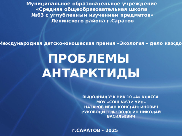 Муниципальное образовательное учреждение «Средняя общеобразовательная школа № 63 с углубленным изучением предметов» Ленинского района г.Саратов V Международная детско-юношеская премия «Экология – дело каждого» ПРОБЛЕМЫ АНТАРКТИДЫ ВЫПОЛНИЛ УЧЕНИК 10 «А» КЛАССА МОУ «СОШ №63 с УИП» НАЗАРОВ ИВАН КОНСТАНТИНОВИЧ РУКОВОДИТЕЛЬ: ВОЛОГИН НИКОЛАЙ ВАСИЛЬЕВИЧ г.САРАТОВ - 2025 