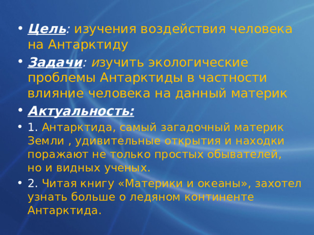 Цель :  изучения воздействия человека на Антарктиду Задачи :  и зучить экологические проблемы Антарктиды в частности влияние человека на данный материк Актуальность: 1. Антарктида, самый загадочный материк Земли , удивительные открытия и находки поражают не только простых обывателей, но и видных ученых. 2. Читая книгу «Материки и океаны», захотел узнать больше о ледяном континенте Антарктида. 