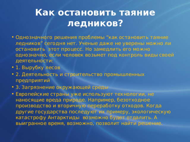 Как остановить таяние ледников? Однозначного решения проблемы “как остановить таяние ледников” сегодня нет. Ученые даже не уверены можно ли остановить этот процесс. Но замедлить его можно однозначно, если человек возьмет под контроль виды своей деятельности:  1. Вырубку лесов 2. Деятельность и строительство промышленных предприятий 3. Загрязнение окружающей среды Европейские страны уже используют технологии, не наносящие вреда природе. Например, безотходное производство и вторичную переработку отходов. Когда другие государства последуют их примеру, экологическую катастрофу Антарктиды возможно будет отдалить. А выигранное время, возможно, позволит найти решение. 