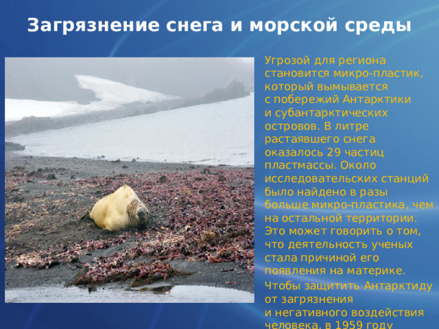 Загрязнение снега и морской среды Угрозой для региона становится микро-пластик, который вымывается с побережий Антарктики и субантарктических островов. В литре растаявшего снега оказалось 29 частиц пластмассы. Около исследовательских станций было найдено в разы больше микро-пластика, чем на остальной территории. Это может говорить о том, что деятельность ученых стала причиной его появления на материке. Чтобы защитить Антарктиду от загрязнения и негативного воздействия человека, в 1959 году в Вашингтоне был подписан Договор об Антарктике. 