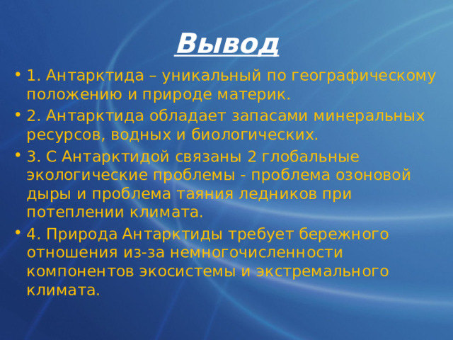 Вывод 1. Антарктида – уникальный по географическому положению и природе материк. 2. Антарктида обладает запасами минеральных ресурсов, водных и биологических. 3. С Антарктидой связаны 2 глобальные экологические проблемы - проблема озоновой дыры и проблема таяния ледников при потеплении климата. 4. Природа Антарктиды требует бережного отношения из-за немногочисленности компонентов экосистемы и экстремального климата. 