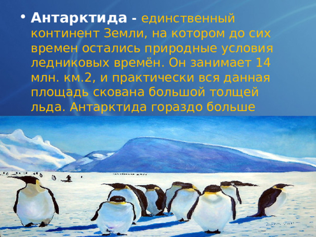 Антарктида  -  единственный континент Земли, на котором до сих времен остались природные условия ледниковых времён. Он занимает 14 млн. км.2, и практически вся данная площадь скована большой толщей льда. Антарктида гораздо больше Европы и практически в 2 раза превышает землю Австралии. 