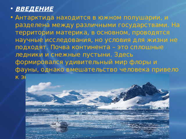 ВВЕДЕНИЕ Антарктида находится в южном полушарии, и разделена между различными государствами. На территории материка, в основном, проводятся научные исследования, но условия для жизни не подходят. Почва континента – это сплошные ледники и снежные пустыни. Здесь формировался удивительный мир флоры и фауны, однако вмешательство человека привело к экологическим проблемам   