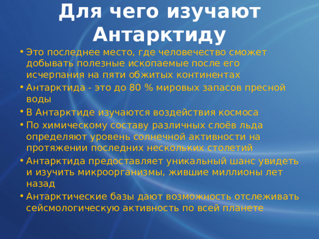 Для чего изучают Антарктиду Это последнее место, где человечество сможет добывать полезные ископаемые после его исчерпания на пяти обжитых континентах Антарктида - это до 80 % мировых запасов пресной воды В Антарктиде изучаются воздействия космоса По химическому составу различных слоёв льда определяют уровень солнечной активности на протяжении последних нескольких столетий Антарктида предоставляет уникальный шанс увидеть и изучить микроорганизмы, жившие миллионы лет назад Антарктические базы дают возможность отслеживать сейсмологическую активность по всей планете 