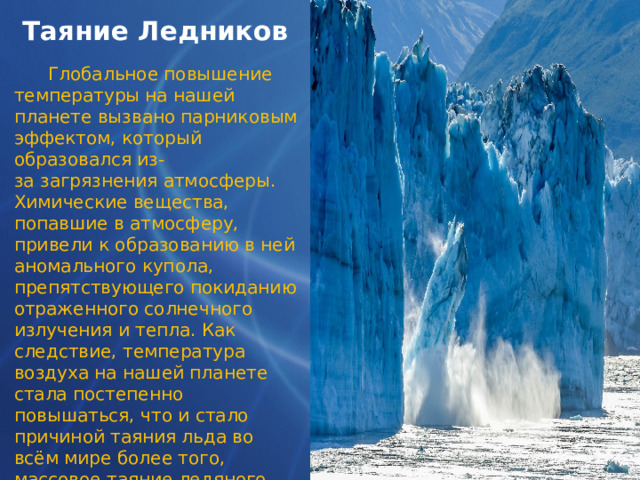 Таяние Ледников  Глобальное повышение температуры на нашей планете вызвано парниковым эффектом, который образовался из-за загрязнения атмосферы. Химические вещества, попавшие в атмосферу, привели к образованию в ней аномального купола, препятствующего покиданию отраженного солнечного излучения и тепла. Как следствие, температура воздуха на нашей планете стала постепенно повышаться, что и стало причиной таяния льда во всём мире более того, массовое таяние ледяного покрова во всём мире может стать причиной экологической катастрофы. 