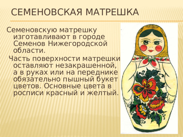 Семеновская матрешка Семеновскую матрешку изготавливают в городе Семенов Нижегородской области.  Часть поверхности матрешки оставляют незакрашенной, а в руках или на переднике обязательно пышный букет цветов. Основные цвета в росписи красный и желтый. 