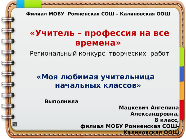 Филиал МОБУ Ромненская СОШ – Калиновская ООШ  «Учитель – профессия на все времена»  Региональный конкурс творческих работ «Моя любимая учительница начальных классов»   Выполнила Мацкевич Ангелина Александровна, 8 класс, филиал МОБУ Ромненская СОШ- Калиновская ООШ   с. Калиновка, 2025 год   