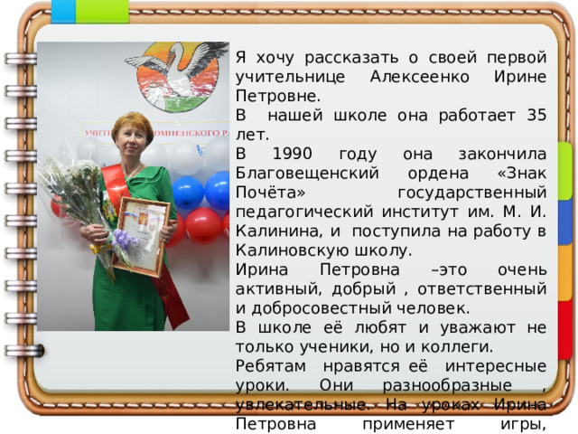 Я хочу рассказать о своей первой учительнице Алексеенко Ирине Петровне. В нашей школе она работает 35 лет. В 1990 году она закончила Благовещенский ордена «Знак Почёта» государственный педагогический институт им. М. И. Калинина, и поступила на работу в Калиновскую школу. Ирина Петровна –это очень активный, добрый , ответственный и добросовестный человек. В школе её любят и уважают не только ученики, но и коллеги. Ребятам нравятся её интересные уроки. Они разнообразные , увлекательные. На уроках Ирина Петровна применяет игры, путешествия, исследования. 