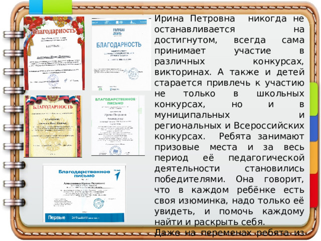 Ирина Петровна никогда не останавливается на достигнутом, всегда сама принимает участие в различных конкурсах, викторинах. А также и детей старается привлечь к участию не только в школьных конкурсах, но и в муниципальных и региональных и Всероссийских конкурсах. Ребята занимают призовые места и за весь период её педагогической деятельности становились победителями. Она говорит, что в каждом ребёнке есть своя изюминка, надо только её увидеть, и помочь каждому найти и раскрыть себя. Даже на переменах ребята из начальных классов и старшеклассники заходят к ней в класс, чтобы спросить совета или просто поговорить. 