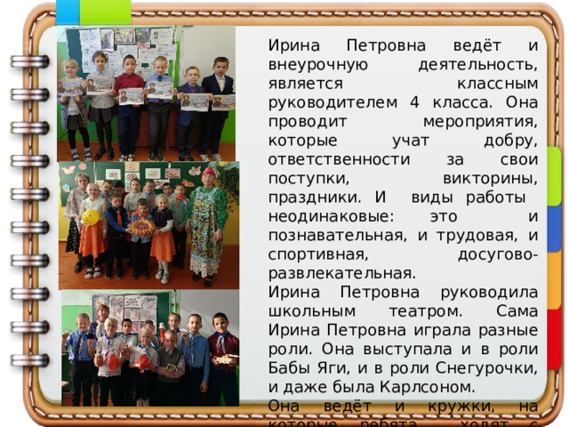 Ирина Петровна ведёт и внеурочную деятельность, является классным руководителем 4 класса. Она проводит мероприятия, которые учат добру, ответственности за свои поступки, викторины, праздники. И виды работы неодинаковые: это и познавательная, и трудовая, и спортивная, досугово-развлекательная. Ирина Петровна руководила школьным театром. Сама Ирина Петровна играла разные роли. Она выступала и в роли Бабы Яги, и в роли Снегурочки, и даже была Карлсоном. Она ведёт и кружки, на которые ребята ходят с удовольствием. 