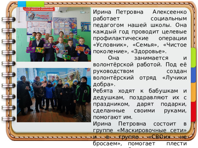 Ирина Петровна Алексеенко работает социальным педагогом нашей школы. Она каждый год проводит целевые профилактические операции «Условник», «Семья», «Чистое поколение», «Здоровье».  Она занимается и волонтёрской работой. Под её руководством создан волонтёрский отряд «Лучики добра». Ребята ходят к бабушкам и дедушкам, поздравляют их с праздником, дарят подарки, сделанные своими руками, помогают им. Ирина Петровна состоит в группе «Маскировочные сети» и в группе «СВОих не бросаем», помогает плести сети, собирать посылки участникам СВО. 