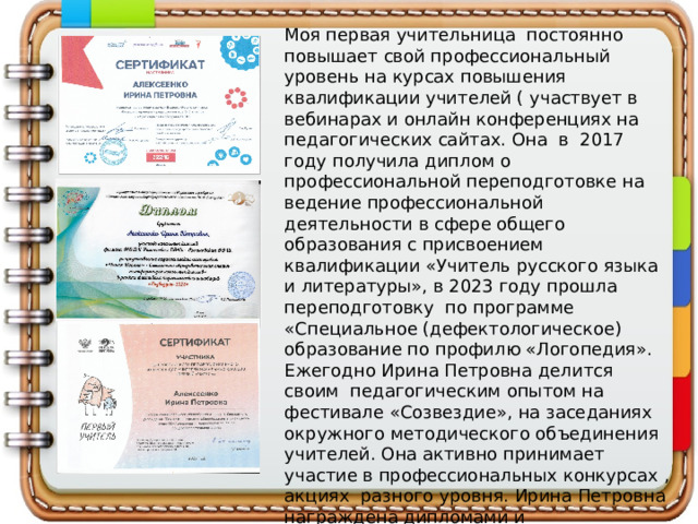 Моя первая учительница постоянно повышает свой профессиональный уровень на курсах повышения квалификации учителей ( участвует в вебинарах и онлайн конференциях на педагогических сайтах. Она в 2017 году получила диплом о профессиональной переподготовке на ведение профессиональной деятельности в сфере общего образования с присвоением квалификации «Учитель русского языка и литературы», в 2023 году прошла переподготовку по программе «Специальное (дефектологическое) образование по профилю «Логопедия». Ежегодно Ирина Петровна делится своим педагогическим опытом на фестивале «Созвездие», на заседаниях окружного методического объединения учителей. Она активно принимает участие в профессиональных конкурсах , акциях разного уровня. Ирина Петровна награждена дипломами и благодарственными письмами за личный вклад в профессию. 