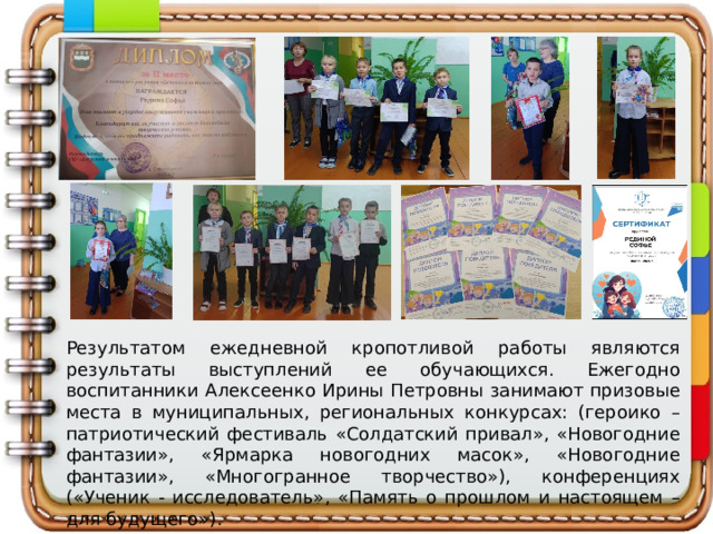 Результатом ежедневной кропотливой работы являются результаты выступлений ее обучающихся. Ежегодно воспитанники Алексеенко Ирины Петровны занимают призовые места в муниципальных, региональных конкурсах: (героико – патриотический фестиваль «Солдатский привал», «Новогодние фантазии», «Ярмарка новогодних масок», «Новогодние фантазии», «Многогранное творчество»), конференциях («Ученик - исследователь», «Память о прошлом и настоящем – для будущего»).     