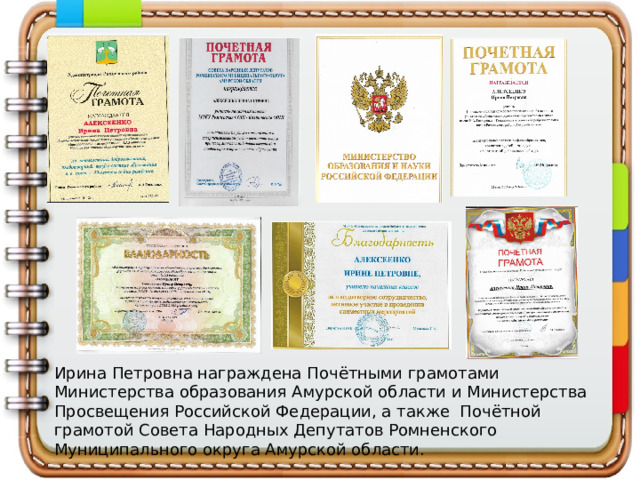 Ирина Петровна награждена Почётными грамотами Министерства образования Амурской области и Министерства Просвещения Российской Федерации, а также Почётной грамотой Совета Народных Депутатов Ромненского Муниципального округа Амурской области.   