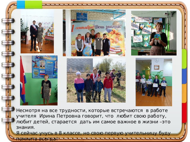 Несмотря на все трудности, которые встречаются в работе учителя Ирина Петровна говорит, что любит свою работу, любит детей, старается дать им самое важное в жизни –это знания. Я сейчас учусь в 8 классе, но свою первую учительницу буду помнить всегда!   