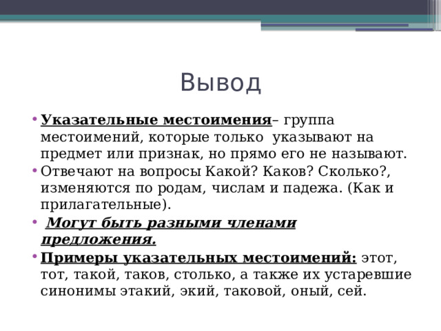 Вывод Указательные местоимения – группа местоимений, которые только указывают на предмет или признак, но прямо его не называют. Отвечают на вопросы Какой? Каков? Сколько?, изменяются по родам, числам и падежа. (Как и прилагательные).  Могут быть разными членами предложения. Примеры указательных местоимений:  этот, тот, такой, таков, столько, а также их устаревшие синонимы этакий, экий, таковой, оный, сей. 