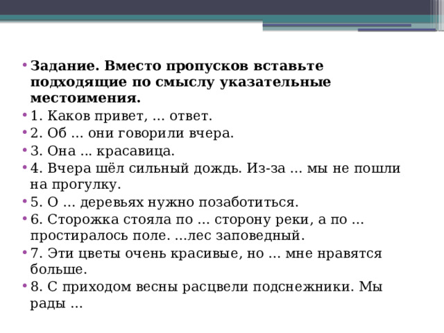 Задание. Вместо пропусков вставьте подходящие по смыслу указательные местоимения.  1. Каков привет, ... ответ. 2. Об ... они говорили вчера. 3. Она ... красавица. 4. Вчера шёл сильный дождь. Из-за ... мы не пошли на прогулку. 5. О ... деревьях нужно позаботиться. 6. Сторожка стояла по ... сторону реки, а по ... простиралось поле. ...лес заповедный. 7. Эти цветы очень красивые, но ... мне нравятся больше. 8. С приходом весны расцвели подснежники. Мы рады ... 