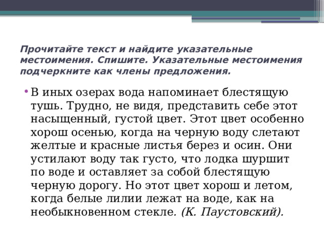 Прочитайте текст и найдите указательные местоимения. Спишите. Указательные местоимения подчеркните как члены предложения. В иных озерах вода напоминает блестящую тушь. Трудно, не видя, представить себе этот насыщенный, густой цвет. Этот цвет особенно хорош осенью, когда на черную воду слетают желтые и красные листья берез и осин. Они устилают воду так густо, что лодка шуршит по воде и оставляет за собой блестящую черную дорогу. Но этот цвет хорош и летом, когда белые лилии лежат на воде, как на необыкновенном стекле . (К. Паустовский). 