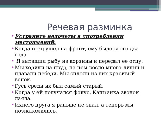  Речевая разминка Устраните недочеты в употреблении местоимений. Когда отец ушел на фронт, ему было всего два года.  Я вытащил рыбу из корзины и передал ее отцу. Мы ходили на пруд, на нем росло много лилий и плавали лебеди. Мы сплели из них красивый венок. Гусь среди их был самый старый. Когда у ей получался фокус, Каштанка звонок лаяла. Ихнего друга я раньше не знал, а теперь мы познакомились. 