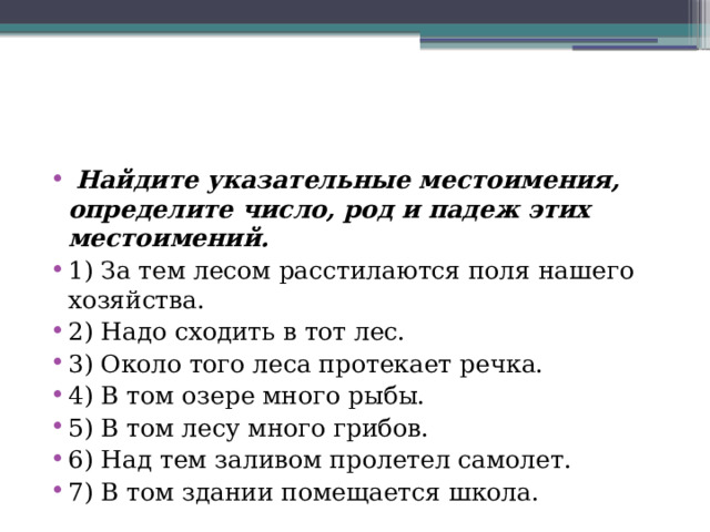  Найдите указательные местоимения, определите число, род и падеж этих местоимений. 1) За тем лесом расстилаются поля нашего хозяйства. 2) Надо сходить в тот лес. 3) Около того леса протекает речка. 4) В том озере много рыбы. 5) В том лесу много грибов. 6) Над тем заливом пролетел самолет. 7) В том здании помещается школа. 