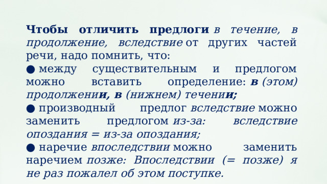 Чтобы отличить предлоги  в течение, в продолжение, вследствие  от других частей речи, надо помнить, что: ●  между существительным и предлогом можно вставить определение:  в  (этом) продолжени и, в  (нижнем) течени и; ●  производный предлог  вследствие  можно заменить предлогом  из‑за: вследствие опоздания = из‑за опоздания; ●  наречие  впоследствии  можно заменить наречием  позже: Впоследствии (= позже) я не раз пожалел об этом поступке. 
