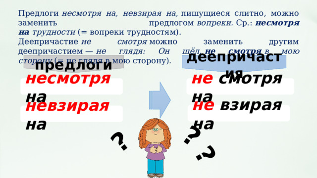 предлоги деепричастия ? ? ? Предлоги  несмотря на, невзирая на,  пишущиеся слитно, можно заменить предлогом  вопреки.  Ср.:  несмотря на  трудности  (= вопреки трудностям). Деепричастие  не смотря  можно заменить другим деепричастием —  не глядя: Он шёл,  не смотря  в мою сторону  (= не глядя в мою сторону). несмотря на не смотря на не взирая на невзирая на  