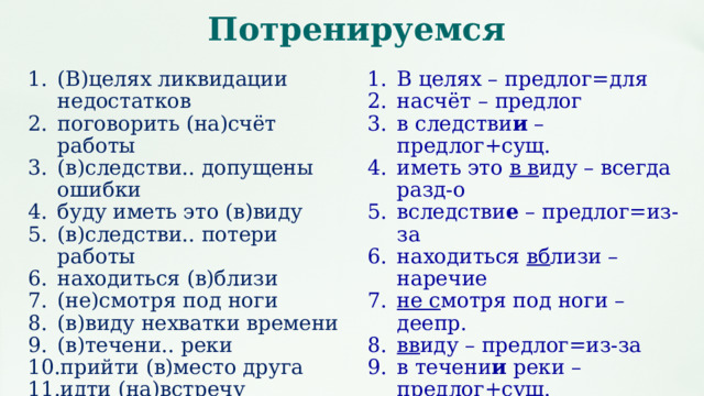 Потренируемся (В)целях ликвидации недостатков поговорить (на)счёт работы (в)следстви.. допущены ошибки буду иметь это (в)виду (в)следстви.. потери работы находиться (в)близи (не)смотря под ноги (в)виду нехватки времени (в)течени.. реки прийти (в)место друга идти (на)встречу (во)круг костра (в)продолжени.. часа В целях – предлог=для насчёт – предлог в следстви и – предлог+сущ. иметь это в в иду – всегда разд-о вследстви е – предлог=из-за находиться вб лизи – наречие не с мотря под ноги – деепр. вв иду – предлог=из-за в течени и реки – предлог+сущ. вм есто – предлог =за идти нав стречу - наречие (направ-ие) вокруг костра – предлог=около в продолжени е часа - предлог 