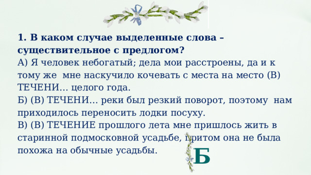 1. В каком случае выделенные слова – существительное с предлогом? А) Я че­ло­век не­бо­га­тый; дела мои рас­стро­е­ны, да и к тому же мне на­ску­чи­ло ко­че­вать с места на место (В) ТЕ­ЧЕ­НИ… це­ло­го года. Б) (В) ТЕ­ЧЕ­НИ… реки был рез­кий по­во­рот, поэтому нам при­хо­ди­лось пе­ре­но­сить лодки по­су­ху. В) (В) ТЕ­ЧЕ­НИЕ про­шло­го лета мне при­ш­лось жить в ста­рин­ной под­мос­ков­ной усадь­бе, притом она не была по­хо­жа на обыч­ные усадь­бы. Б 