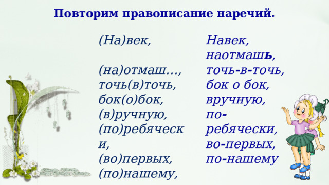 Повторим правописание наречий. (На)век, Навек,  (на)отмаш…, наотмаш ь , точь(в)точь, точь - в - точь, бок(о)бок, бок о бок, вручную, (в)ручную, (по)ребячески, по - ребячески, во - первых, (во)первых, (по)нашему, по - нашему 