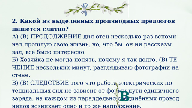 2. Какой из выделенных производных предлогов пишется слитно? А) (В) ПРО­ДОЛ­ЖЕ­НИЕ дня отец не­сколь­ко раз вспо­ми­нал про­шлую свою жизнь, но, что бы он ни рас­ска­зы­вал, всё было ин­те­рес­но. Б) Хо­зяй­ка не могла по­нять, почему я так долго, (В) ТЕ­ЧЕ­НИЕ не­сколь­ких минут, раз­гля­ды­ваю фо­то­гра­фии на стене. В) (В) СЛЕД­СТВИЕ того что ра­бо­та элек­три­че­ских по­тен­ци­аль­ных сил не за­ви­сит от формы пути еди­нич­но­го за­ря­да, на каж­дом из па­рал­лель­но со­единённых про­вод­ни­ков воз­ни­ка­ет одно и то же на­пря­же­ние. В 