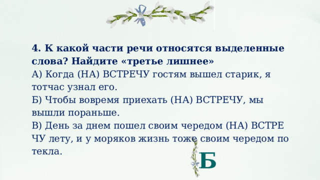 4. К какой части речи относятся выделенные слова? Найдите «третье лишнее» А) Когда (НА) В­СТРЕ­ЧУ го­стям вышел ста­рик, я тотчас узнал его. Б) Чтобы во­вре­мя при­е­хать (НА) ВСТРЕЧУ, мы вышли по­рань­ше. В) День за днем пошел своим че­ре­дом (НА) В­СТРЕ­ЧУ лету, и у мо­ря­ков жизнь тоже своим че­ре­дом по­тек­ла. Б 