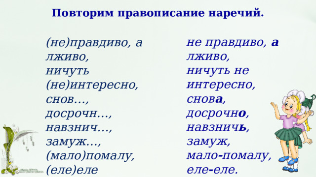 Повторим правописание наречий. не правдиво, а лживо, ничуть не интересно, снов а , досрочн о , навзнич ь , замуж, мало - помалу, еле - еле. (не)правдиво, а лживо, ничуть (не)интересно, снов…, досрочн…, навзнич…, замуж…, (мало)помалу, (еле)еле 