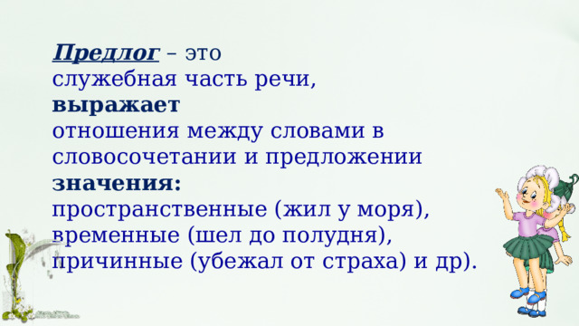 Предлог  – это служебная часть речи, выражает  отношения между словами в словосочетании и предложении значения: пространственные (жил у моря), временные (шел до полудня), причинные (убежал от страха) и др). 