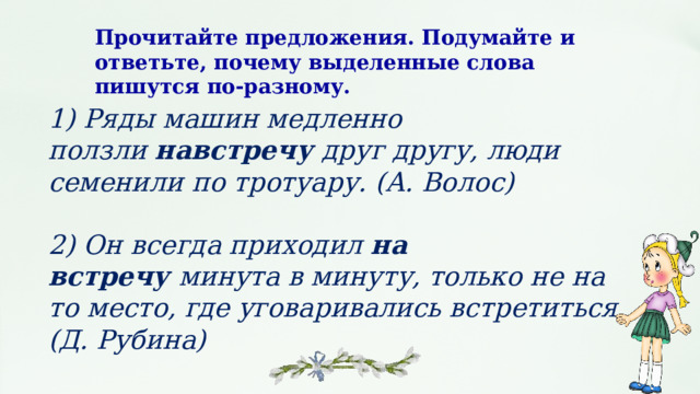 Прочитайте предложения. Подумайте и ответьте, почему выделенные слова пишутся по‑разному. 1) Ряды машин медленно ползли  навстречу  друг другу, люди семенили по тротуару. (А. Волос)  2) Он всегда приходил  на встречу  минута в минуту, только не на то место, где уговаривались встретиться. (Д. Рубина) 
