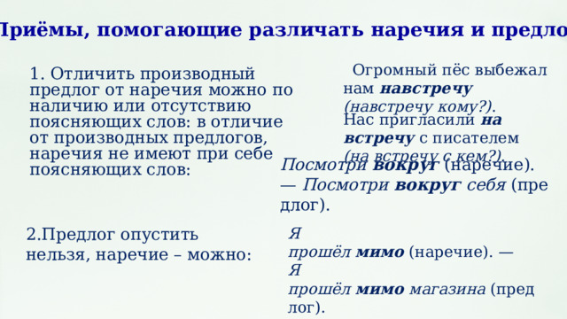 Приёмы, помогающие различать наречия и предлоги    Огромный пёс выбежал нам навстречу (навстречу кому?) . 1. Отличить производный предлог от наречия можно по наличию или отсутствию поясняющих слов: в отличие от производных предлогов, наречия не имеют при себе поясняющих слов: Нас пригласили  на встречу   с писателем (на встречу с кем?). Посмотри  вокруг  (наречие). —  Посмотри  вокруг  себя  (предлог). 2.Предлог опустить нельзя, наречие – можно: Я прошёл  мимо  (наречие). —  Я прошёл  мимо  магазина  (предлог). 