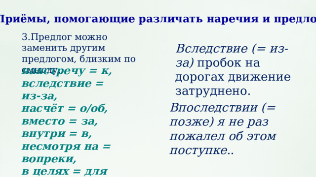 Приёмы, помогающие различать наречия и предлоги 3.Предлог можно заменить другим предлогом, близким по смыслу: Вследствие (= из-за) пробок на дорогах движение затруднено. навстречу = к, вследствие = из‑за, насчёт = о/об, вместо = за, внутри = в, несмотря на = вопреки, в целях = для впоследствии = позже. Впоследствии (= позже) я не раз пожалел об этом поступке. . 