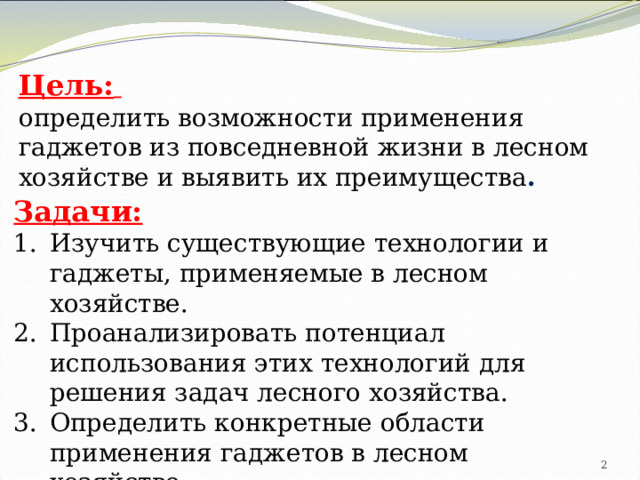 Цель:  определить возможности применения гаджетов из повседневной жизни в лесном хозяйстве и выявить их преимущества . Задачи: Изучить существующие технологии и гаджеты, применяемые в лесном хозяйстве. Проанализировать потенциал использования этих технологий для решения задач лесного хозяйства. Определить конкретные области применения гаджетов в лесном хозяйстве. Оценить преимущества и недостатки использования гаджетов в лесном хозяйстве.   