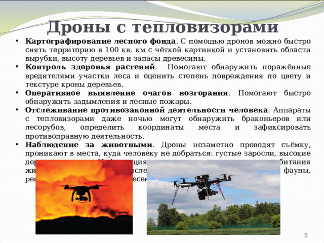 Дроны с тепловизорами Картографирование лесного фонда . С помощью дронов можно быстро снять территорию в 100 кв. км с чёткой картинкой и установить области вырубки, высоту деревьев и запасы древесины.  Контроль здоровья растений . Помогают обнаружить поражённые вредителями участки леса и оценить степень повреждения по цвету и текстуре кроны деревьев. Оперативное выявление очагов возгорания . Помогают быстро обнаружить задымления и лесные пожары. Отслеживание противозаконной деятельности человека . Аппараты с тепловизорами даже ночью могут обнаружить браконьеров или лесорубов, определить координаты места и зафиксировать противоправную деятельность. Наблюдение за животными . Дроны незаметно проводят съёмку, проникают в места, куда человеку не добраться: густые заросли, высокие деревья, овраги. Информация позволяет составлять карты обитания животных, определять численность редких представителей фауны, регламентировать охоту, пресекать браконьерство. 4 