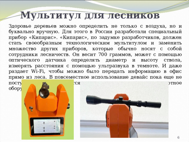 Мультитул для лесников Здоровье деревьев можно определить не только с воздуха, но и буквально вручную. Для этого в России разработали специальный прибор «Кипарис». «Кипарис», по задумке разработчиков, должен стать своеобразным технологическим мультитулом и заменить множество других приборов, которые обычно носят с собой сотрудники лесничеств. Он весит 700 граммов, может с помощью оптического датчика определять диаметр и высоту ствола, измерять расстояния с помощью ультразвука в темноте. И даже раздает Wi-Fi, чтобы можно было передать информацию в офис прямо из леса. В повсеместное использование девайс пока еще не поступил. Им собираются заменять устаревающее импортное оборудование. 4 