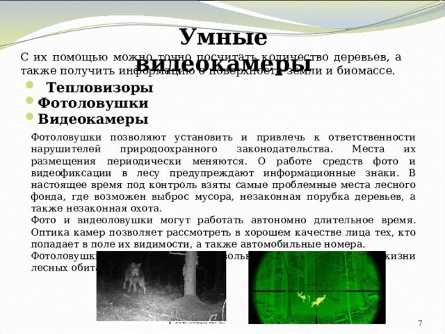 Умные видеокамеры С их помощью можно точно посчитать количество деревьев, а также получить информацию о поверхности земли и биомассе.   Тепловизоры Фотоловушки Видеокамеры Фотоловушки позволяют установить и привлечь к ответственности нарушителей природоохранного законодательства. Места их размещения периодически меняются. О работе средств фото­ и видеофиксации в лесу предупреждают информационные знаки. В настоящее время под контроль взяты самые проблемные места лесного фонда, где возможен выброс мусора, незаконная порубка деревьев, а также незаконная охота. Фото­ и видеоловушки могут работать автономно длительное время. Оптика камер позволяет рассмотреть в хорошем качестве лица тех, кто попадает в поле их видимости, а также автомобильные номера. Фотоловушки так же фиксируют довольно интересные кадры из жизни лесных обитателей. 4 