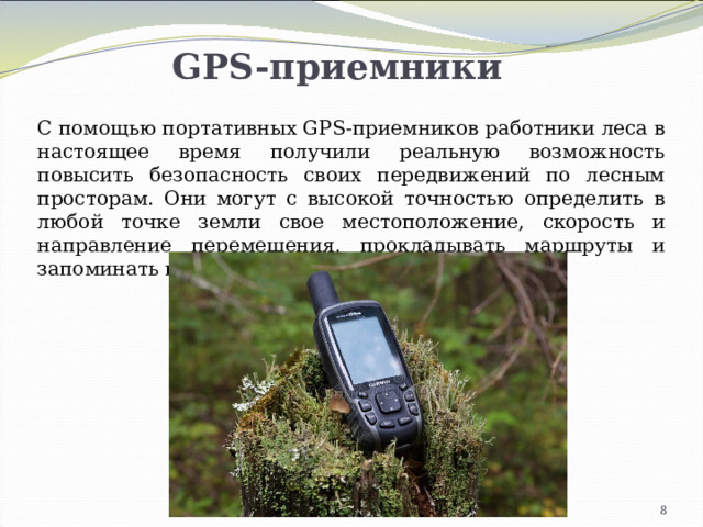 GPS-приемники С помощью портативных GPS-приемников работники леса в настоящее время получили реальную возможность повысить безопасность своих передвижений по лесным просторам. Они могут с высокой точностью определить в любой точке земли свое местоположение, скорость и направление перемещения, прокладывать маршруты и запоминать путевые точки. 4 