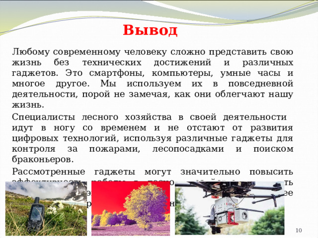Вывод Любому современному человеку сложно представить свою жизнь без технических достижений и различных гаджетов. Это смартфоны, компьютеры, умные часы и многое другое. Мы используем их в повседневной деятельности, порой не замечая, как они облегчают нашу жизнь. Специалисты лесного хозяйства в своей деятельности идут в ногу со временем и не отстают от развития цифровых технологий, используя различные гаджеты для контроля за пожарами, лесопосадками и поиском браконьеров. Рассмотренные гаджеты могут значительно повысить эффективность работы в лесном хозяйстве, улучшить мониторинг экосистем и способствовать более устойчивому управлению природными ресурсами. 4 